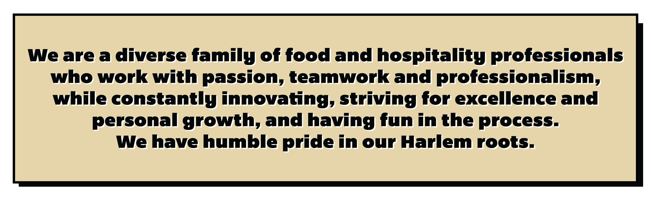 We are a diverse family of food and hospitality professionals who work with passion, teamwork and professionalism,while constantly innovating, striving for excellence and personal growth, and having fun in the process. We have humble pride in our Har