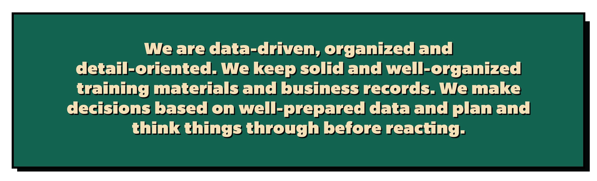 We are data-driven, organized and detail-oriented. We keep solid and well-organized training materials and business records. We make decisions based on well-prepared data and plan and think things through before reacting.