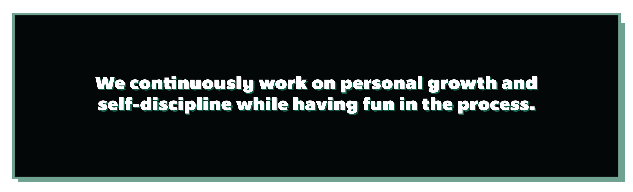 We continuously work on personal growth and self-discipline while having fun in the process.