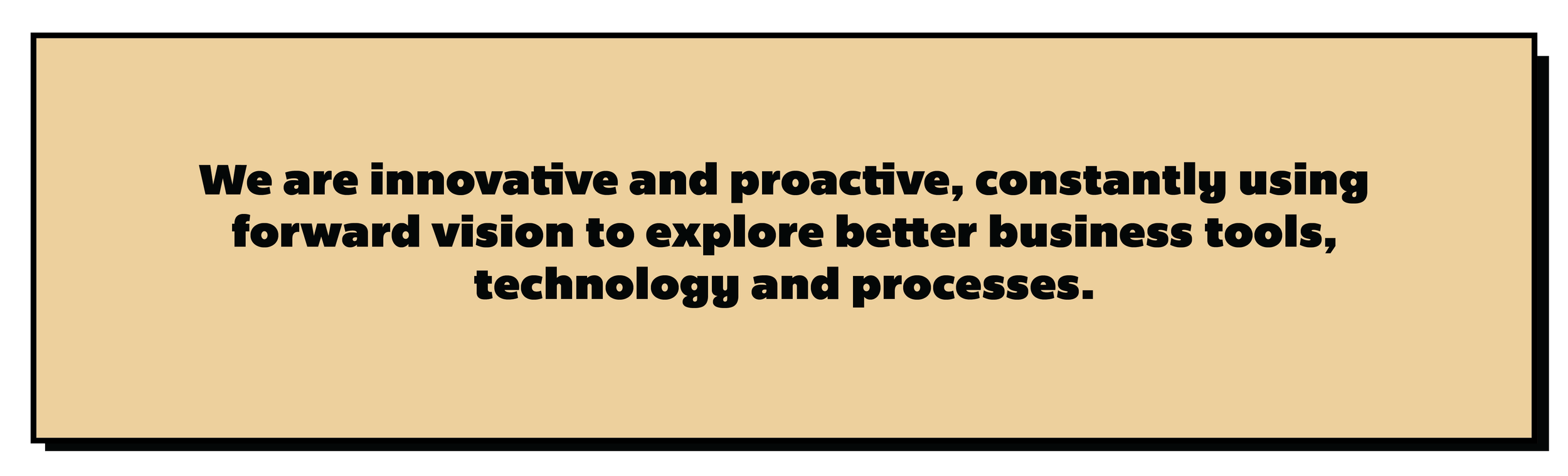 We are innovative and proactive, constantly using forward vision to explore better business tools, technology and processes.