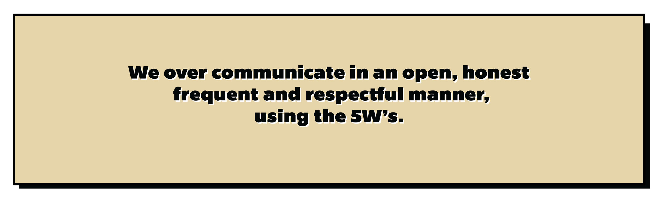 We over communicate in an open, honest, frequent and respectful manner, using the 5W’s.