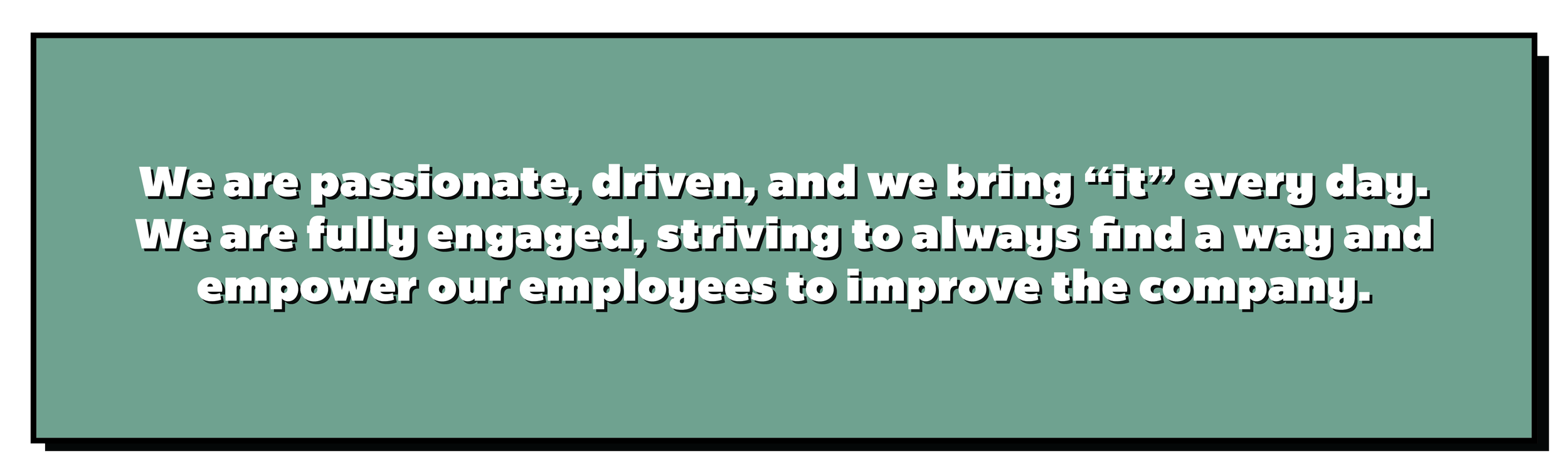 We are passionate, driven, and we bring “it” every day. We are fully engaged, striving to always find a way and empower our employees to improve the company.