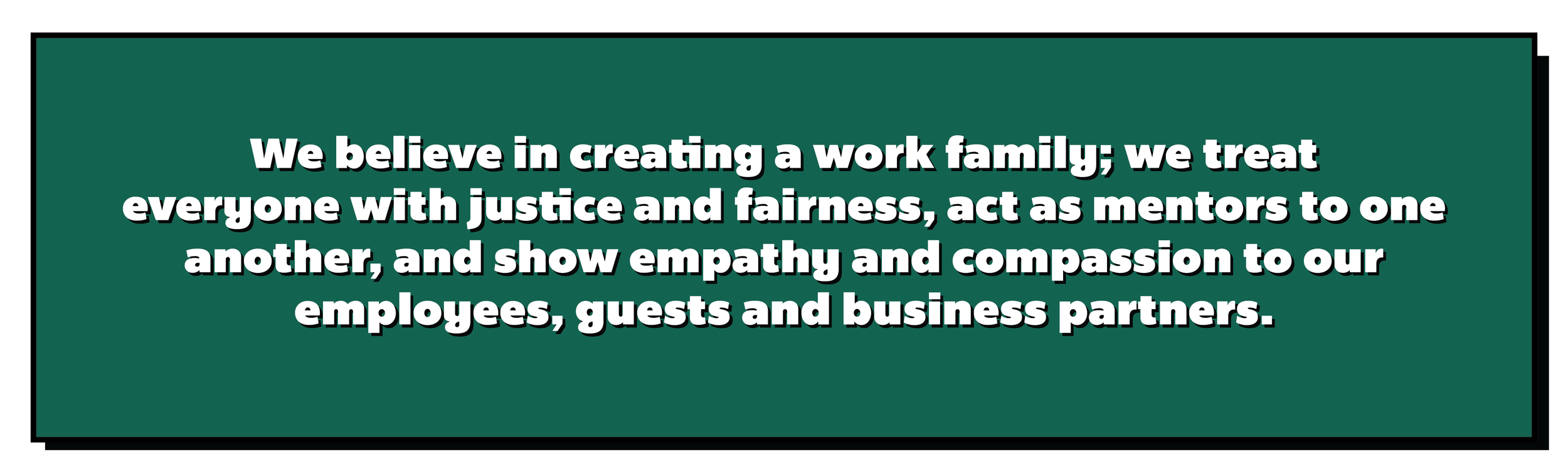 We believe in creating a work family; we treat everyone with justice and fairness, act as mentors to one another, and show empathy and compassion to our employees, guests and business partners.