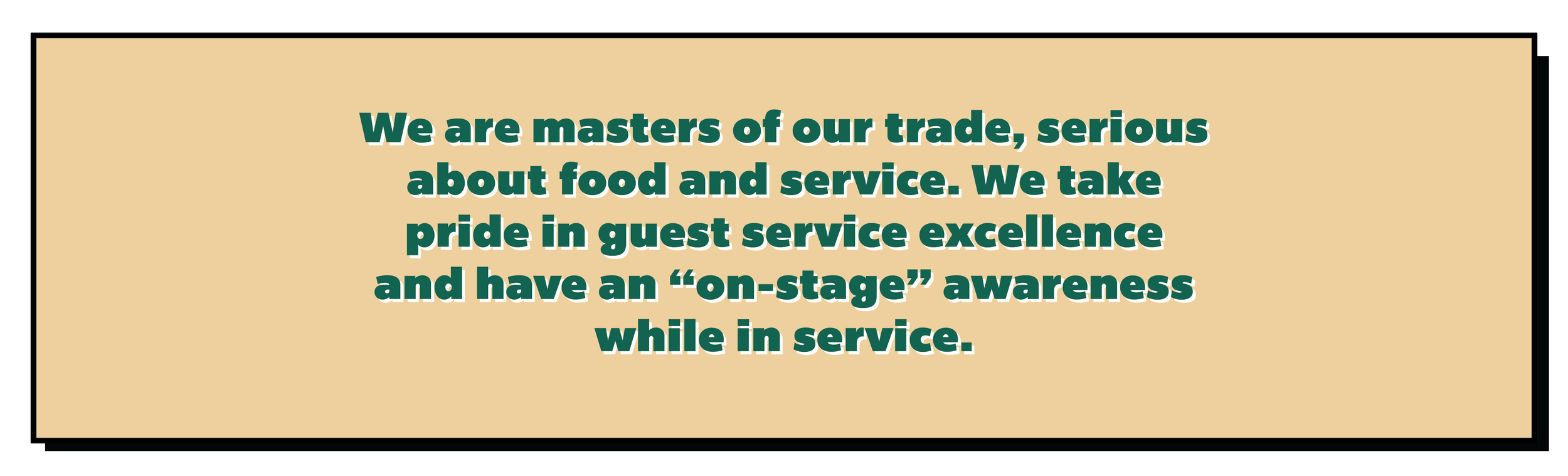We are masters of our trade, serious about food and service. We take pride in guest service excellence and have an “on-stage” awareness while in service.