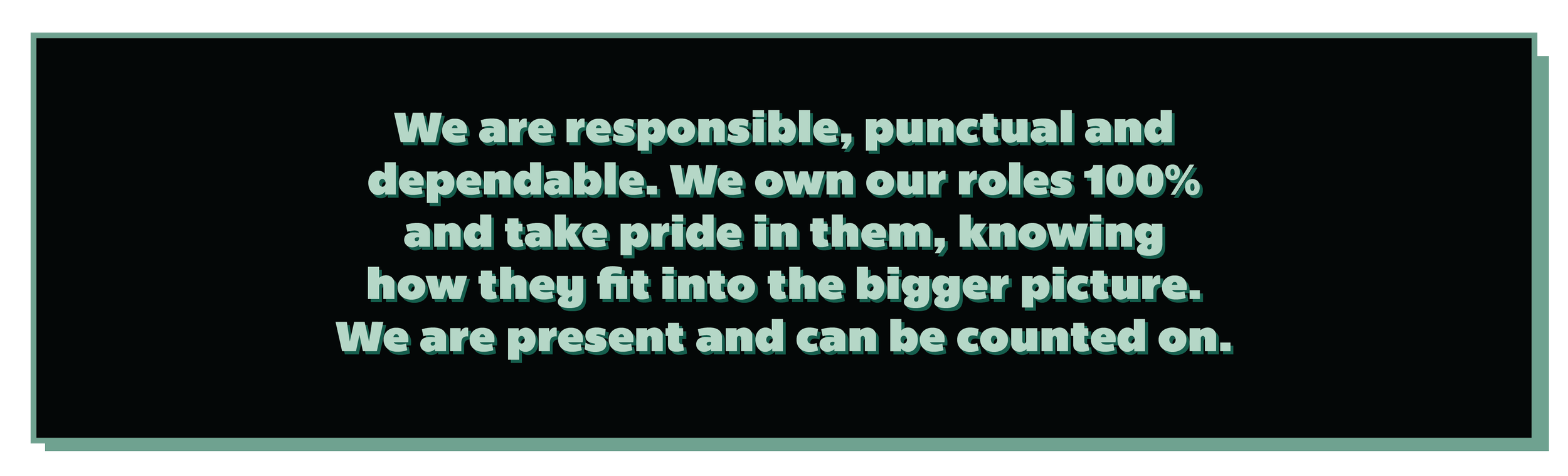 We are responsible, punctual and dependable. We own our roles 100% and take pride in them, knowing how they fit into the bigger picture. We are present and can be counted on.