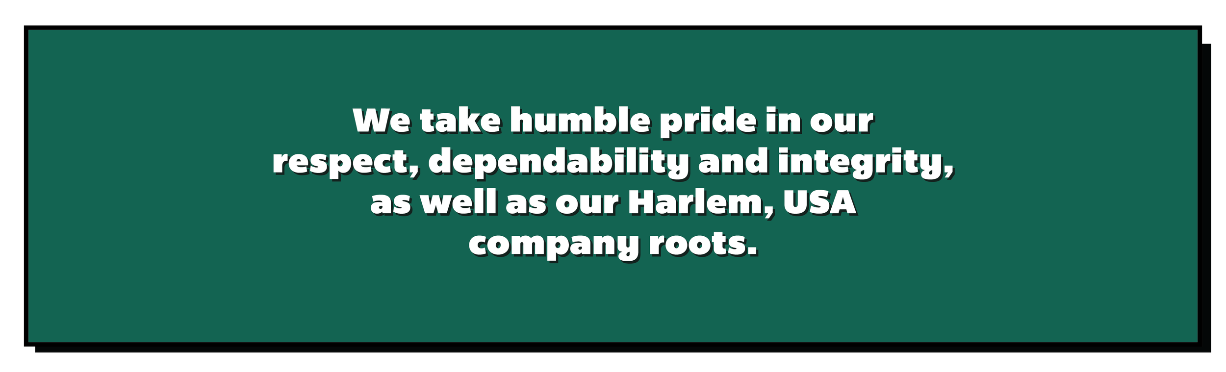 We take humble pride in our respect, dependability and integrity, as well as our Harlem, USA company roots.