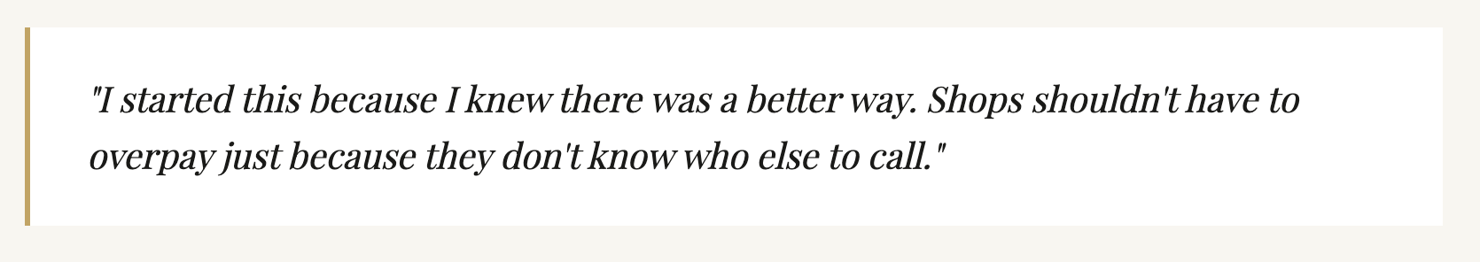 A quote: 'I started this because I knew there was a better way. Shops shouldn't have to overpay just because they don't know who else to call.'
