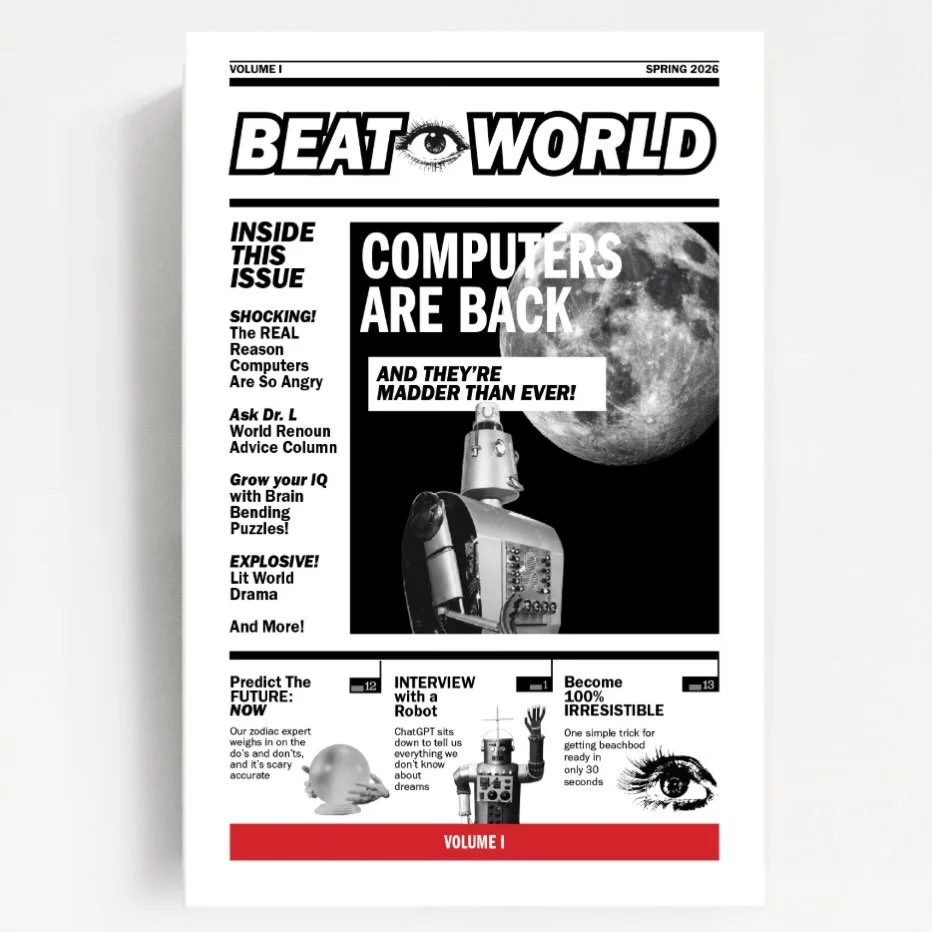 Volume 1 Beat World out NOW! 
fresh off the presses [our home printer], order your very own issue mailed to your very own home, or someone else&rsquo;s, whatever you want, really. You could mail them to all your friends. Or mail 100 to one enemy. Eac