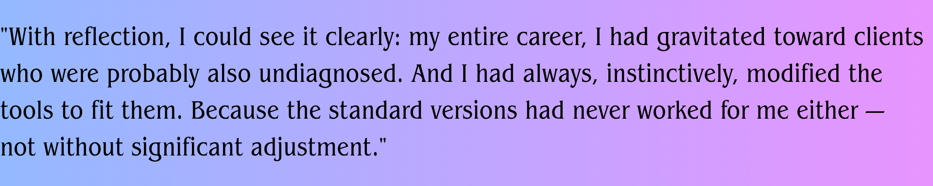 With reflection, I could see it clearly: my entire career, I had gravitated toward clients who were probably also undiagnosed. And I had always, instinctively, modified the tools to fit them. Because the standard versions had never worked for me