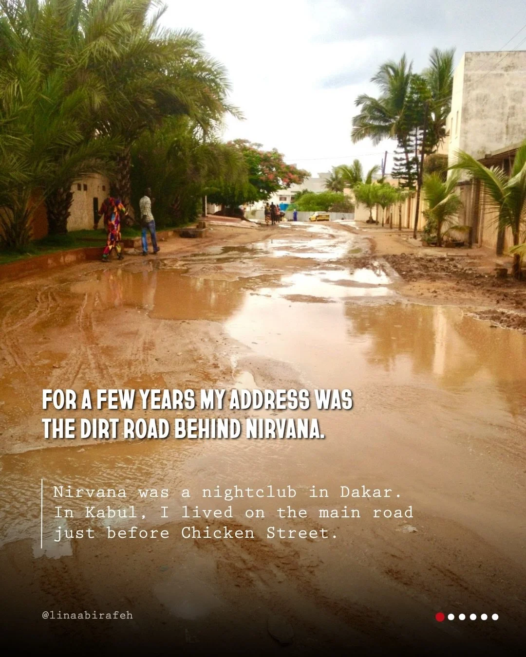 For a few years my address was the dirt road behind Nirvana. Nirvana was a nightclub in Dakar. In Kabul, I lived on the main road just before Chicken Street. In Beirut, my address began with my neighborhood and a question &mdash; do you know where th