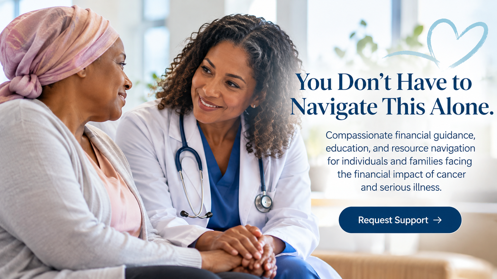 A doctor smiles at a patient wearing a headscarf, holding her hands, beside the words: You Don't Have to Navigate This Alone. Compassionate financial guidance, education, and resource navigation for individuals and families facing the financial impact of cancer and serious illness.