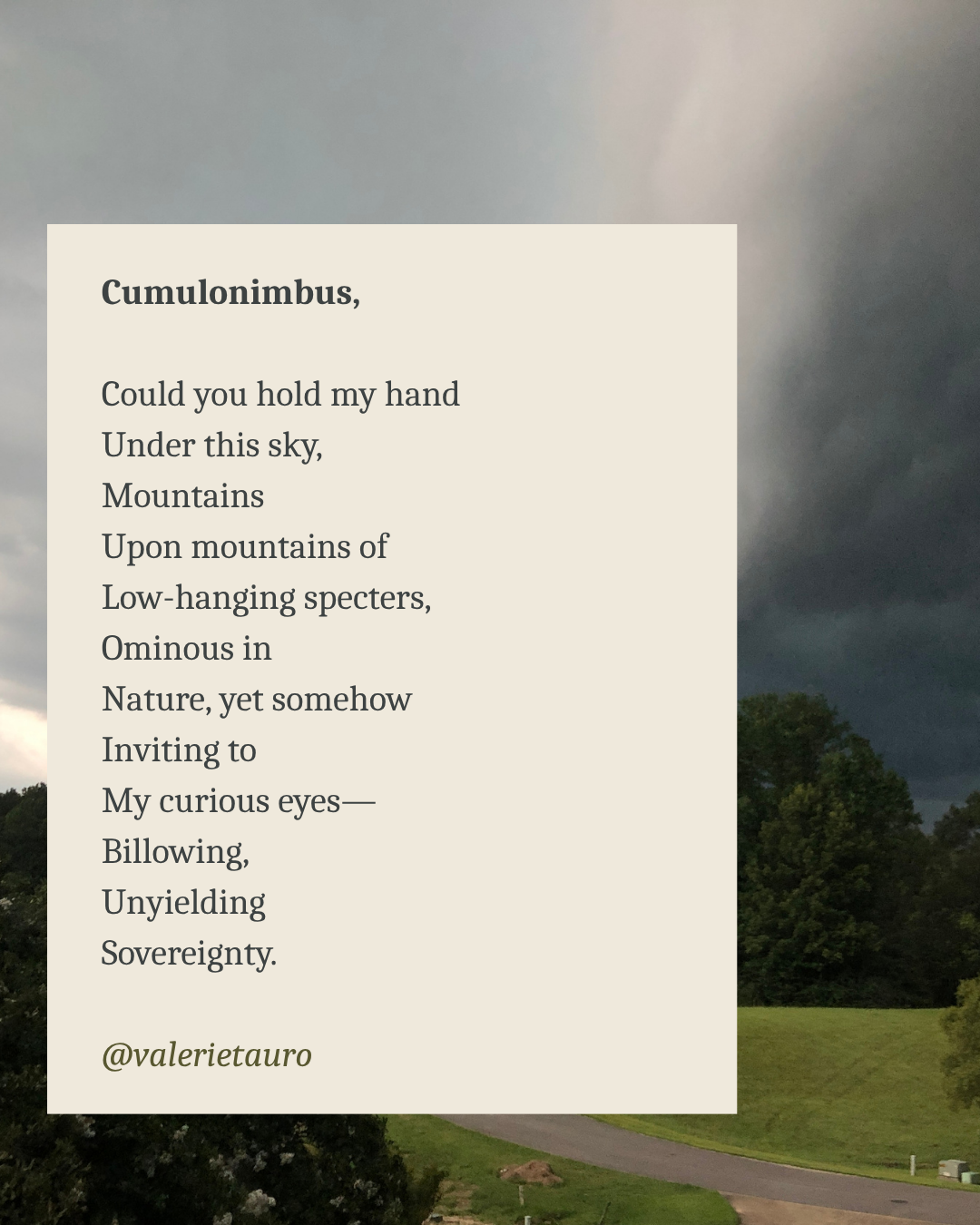 Cumulonimbus,

Could you hold my hand
Under this sky,
Mountains
Upon mountains of
Low-hanging specters,
Ominous in
Nature, yet somehow
Inviting to
My curious eyes—
Billowing,
Unyielding
Sovereignty.
