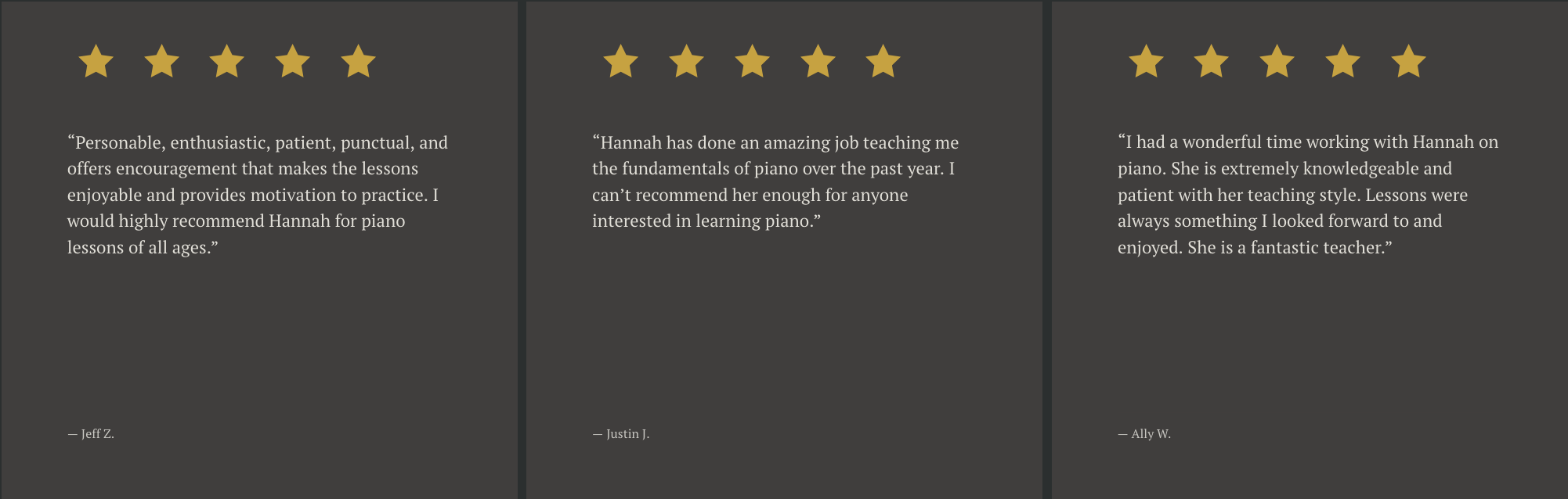 Three dark gray panels, each with five gold stars at the top and a customer review below. The first review reads: 'Personable, enthusiastic, patient, punctual, and offers encouragement that makes the lessons enjoyable and provides motivation to practice. I would highly recommend Hannah for piano lessons of all ages,' attributed to Jeff Z. The second review states: 'Hannah has done an amazing job teaching me the fundamentals of piano over the past year. I can't recommend her enough for anyone interested in learning piano,' attributed to Justin J. The third review says: 'I had a wonderful time working with Hannah on piano. She is extremely knowledgeable and patient with her teaching style. Lessons were always something I looked forward to and enjoyed. She is a fantastic teacher,' attributed to Ally W.