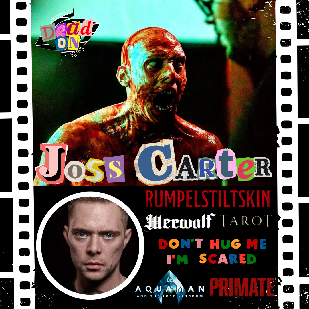 Joss Carter client promotional poster for Dead On Convention Agency. Joss Carter has appeared in Don't Hug Me I'm Scared, Rumpelstiltskin, Werwulf, Primate, Aquaman and the Lost Kingdom. Book Joss Carter for your fan convention now.
