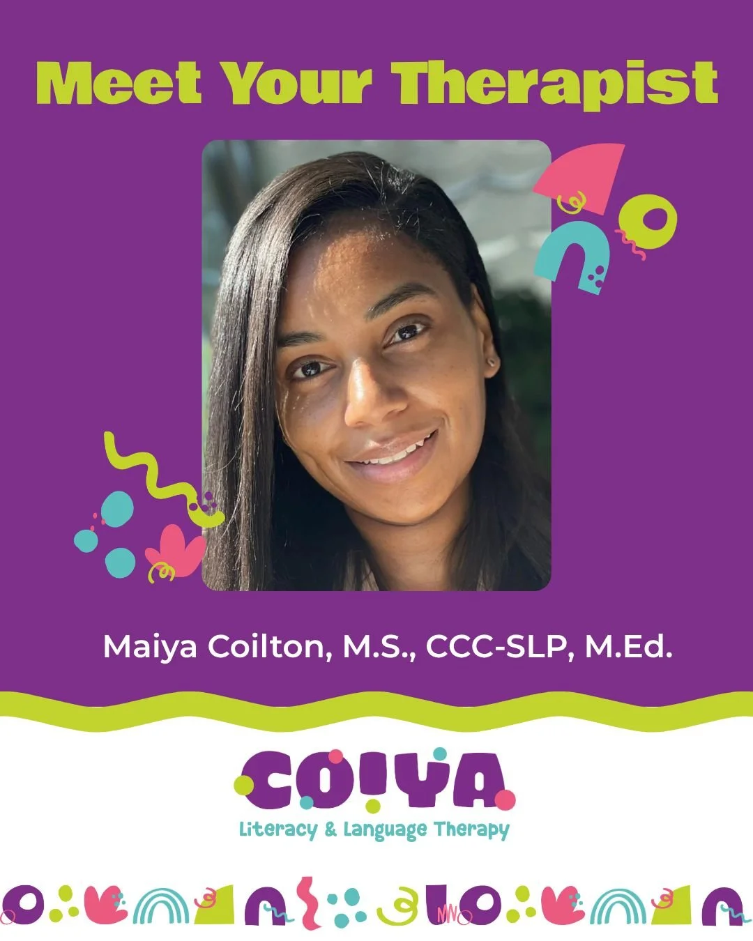 Hi, I'm Maiya Coilton, founder of COIYA Literacy and Language Therapy.

I'm a Speech-language Pathologist and certified educator with more than 10 years of experience supporting kids as a teacher, reading tutor, and speech therapist. 

I help childre