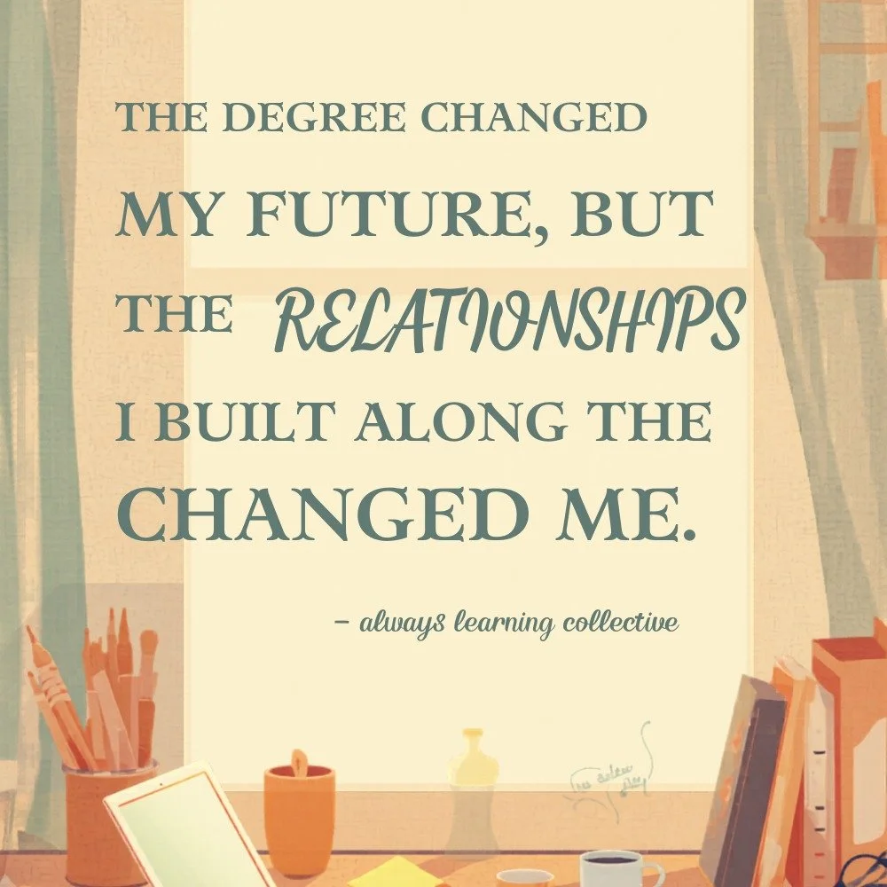 "The degree changed my future, but the relationships I built along the way changed me."

When I was in college, I thought success was all about earning a degree.

What surprised me was how much the people I met along the way shaped my journ