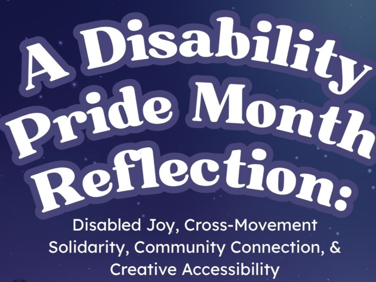 graphic reading: “A Disability Pride Month Reflection: Disabled Joy, Cross-Movement Solidarity, Community Connection, & Creative Accessibility.”