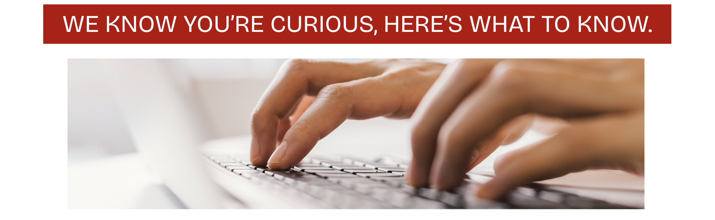 Close-up of hands typing on a laptop keyboard, with a banner above that reads 'We know you're curious, here’s what to know.'