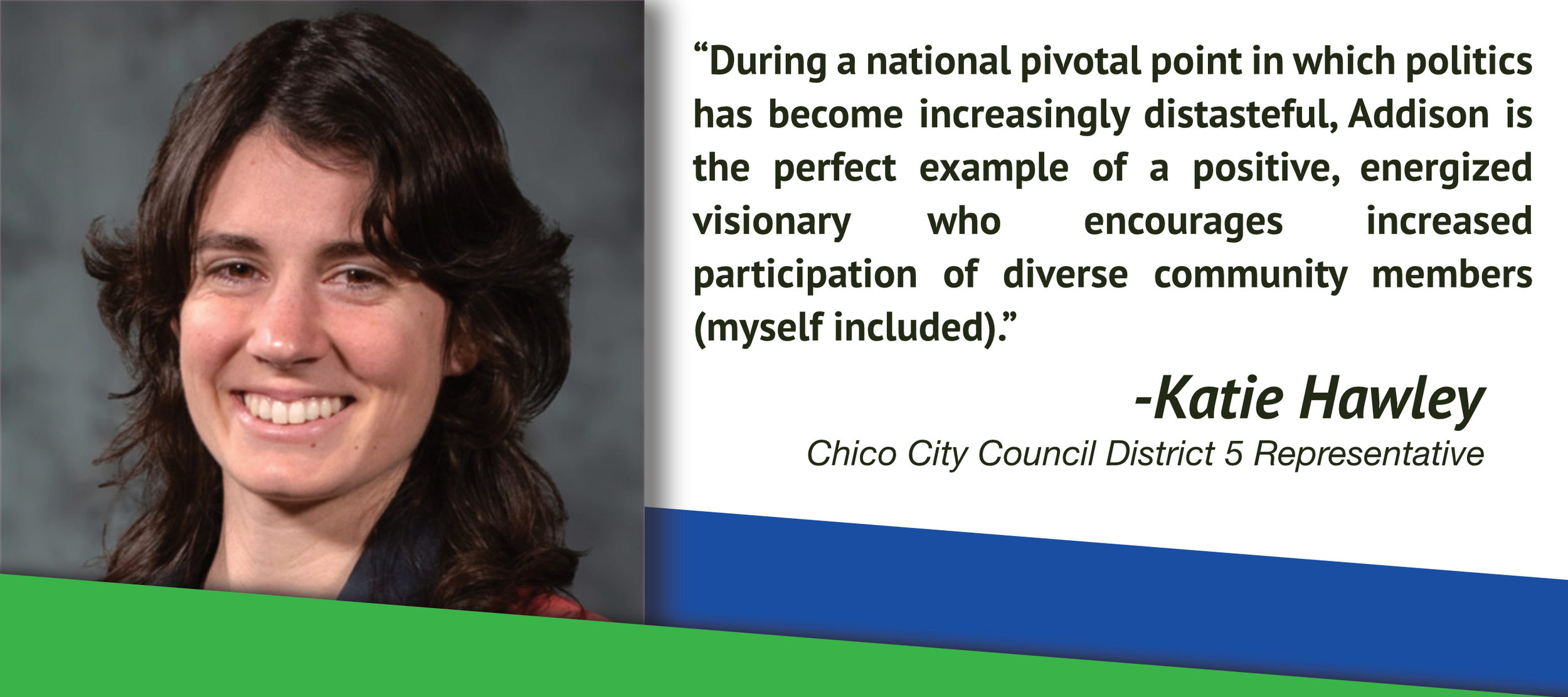 “During a national pivotal point in which politics has become increasingly distasteful, Addison is the perfect example of a positive, energized visionary who encourages increased participation of diverse community members (myself included).”