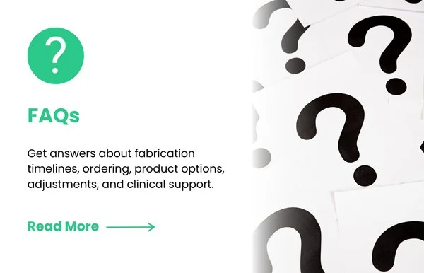 Read FAQs about fabrication timelines, ordering, product options, adjustments, and clinical support.