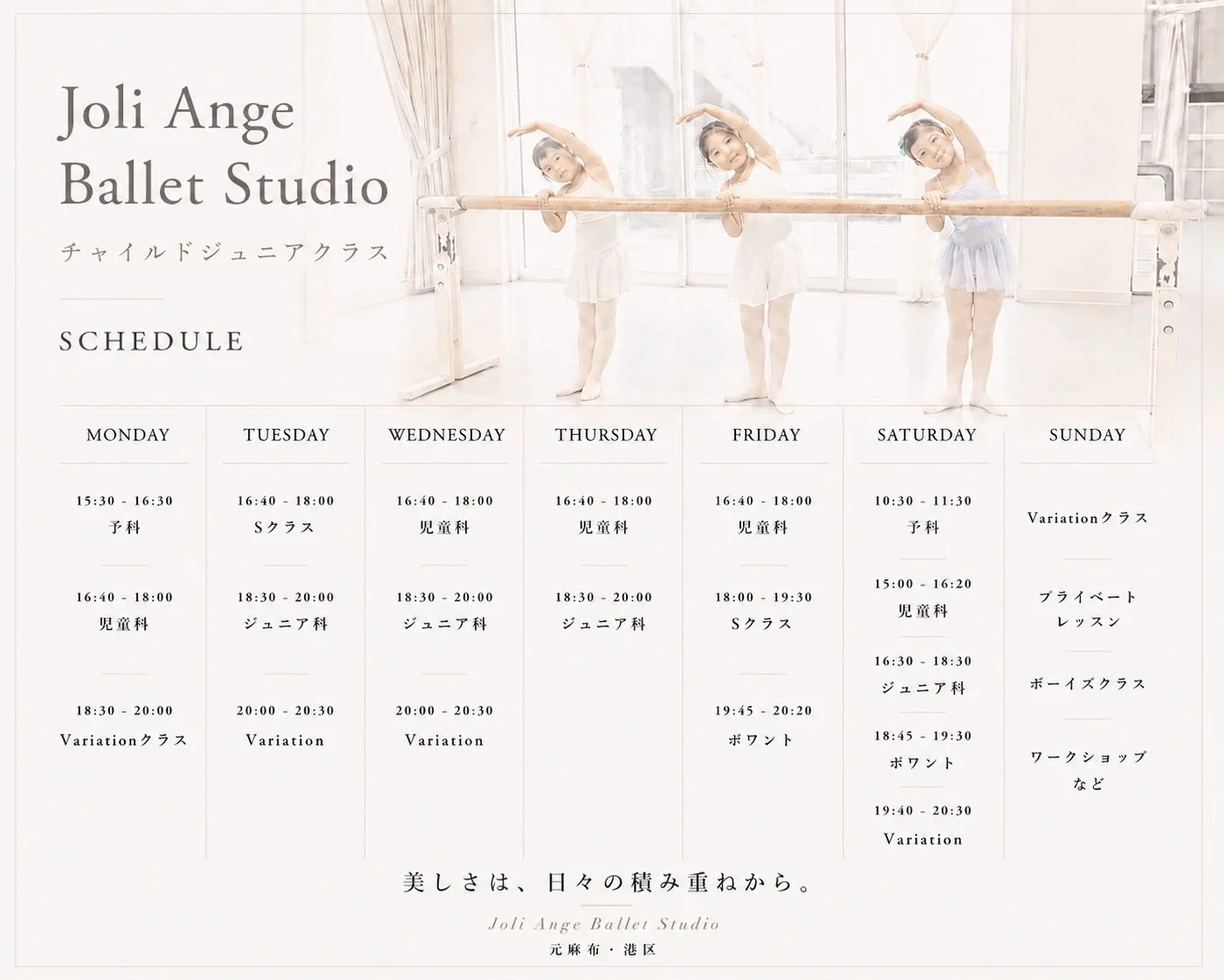 【チャイルド・ジュニアクラススケジュール】

Joli Ange Ballet Studioで行われているチャイルド・ジュニアクラスの最新版スケジュールです。

予科・・・ 3歳〜6歳（未就学児）
児童科・・・小学1年生〜小学4年生
ジュニア科（初等科）・・・小学4年生〜小学5年生
ジュニア科（中等科）・・・小学6年生〜中学1年生
ジュニア科（高等科）・・・中学2年生以上
※ジュニア科は合同レッスンとなります。

クラス別の年齢は目安です。また、人数によりクラスの増設・スケジュール編成を行う場合