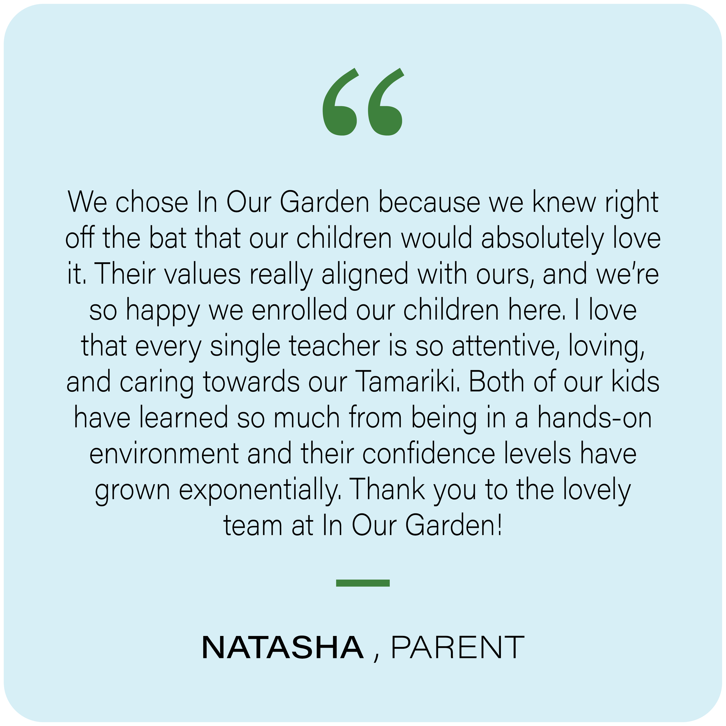 Quote in green quotation marks on a light blue background, with black text below. The quote reads: "We chose In Our Garden because we knew right off the bat that our children would absolutely love it. Their values really aligned with ours, and we're so happy we enrolled our children here. I love that every single teacher is so attentive, loving, and caring towards our Tamariki. Both of our kids have learned so much from being in a hands-on environment and their confidence levels have grown exponentially. Thank you to the lovely team at In Our Garden!" The quote is attributed to Natasha, a parent.