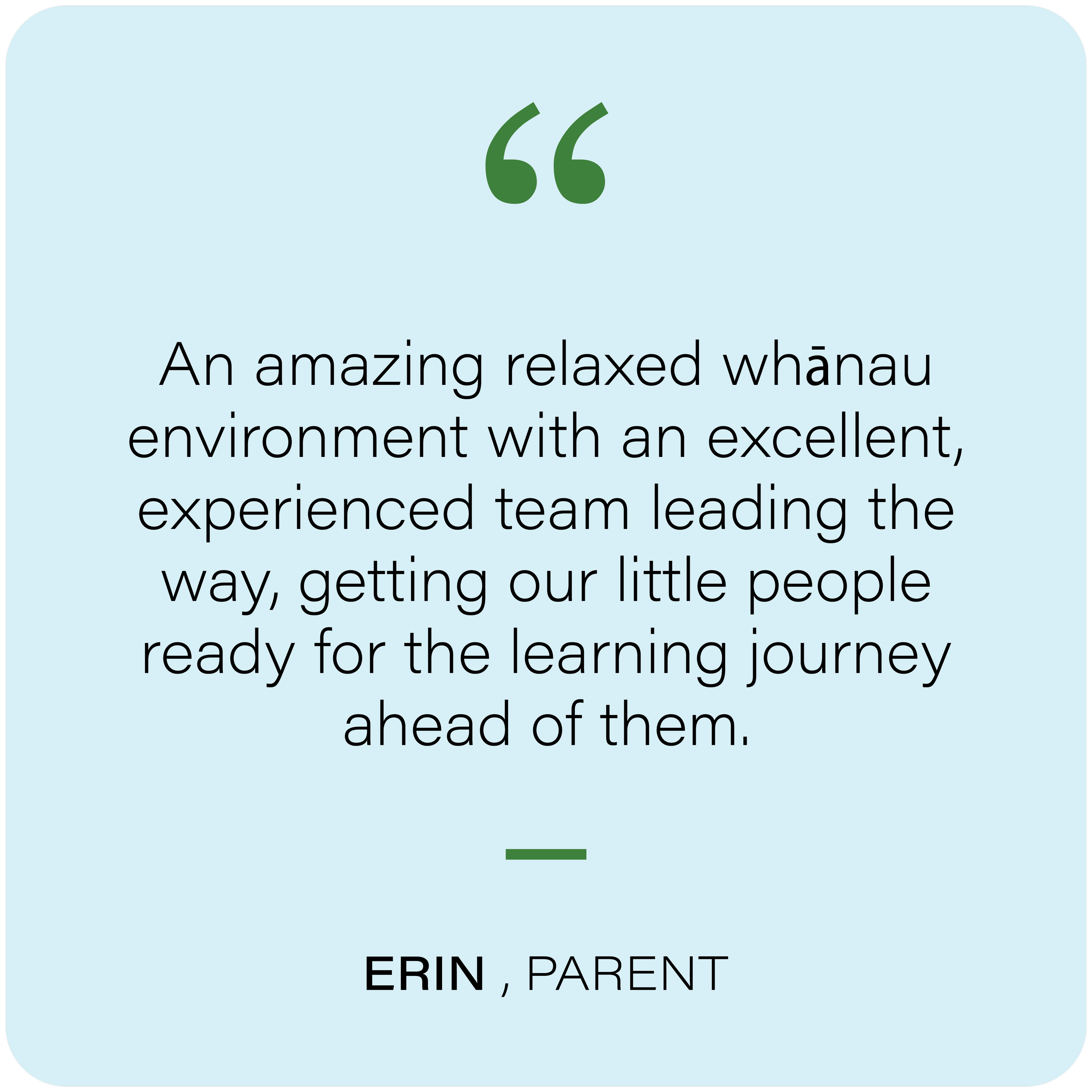 Quote graphic with a teal background, green quotation marks, and black text that reads "An amazing relaxed whānau environment with an excellent, experienced tamariki leader, getting our little people ready for the learning journey ahead of them."