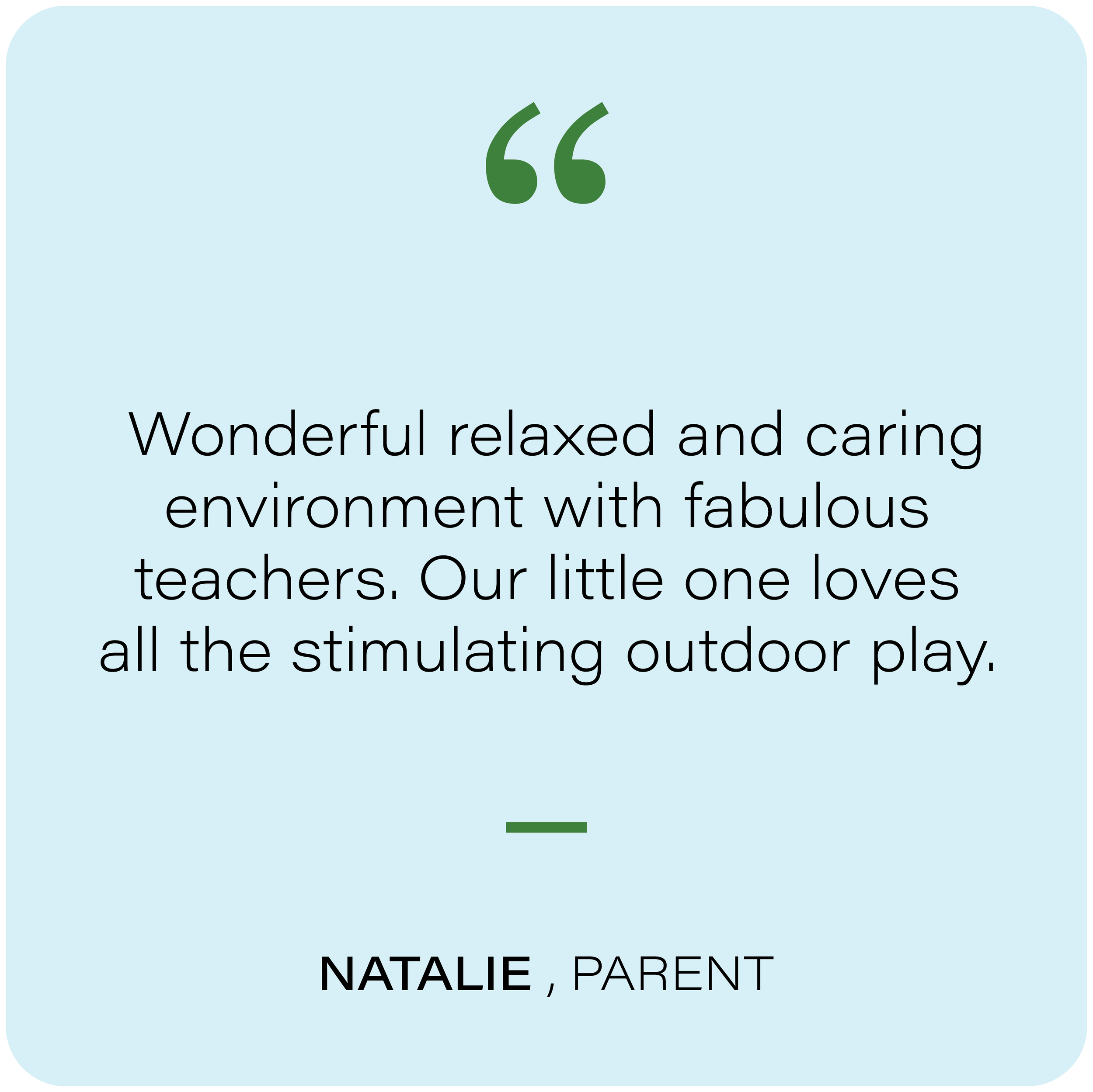 A text image featuring a quote about outdoor play, with the words 'Wonderful relaxed and caring environment with fabulous teachers. Our little one loves all the stimulating outdoor play.' and the name Natalie, Parent at the bottom.