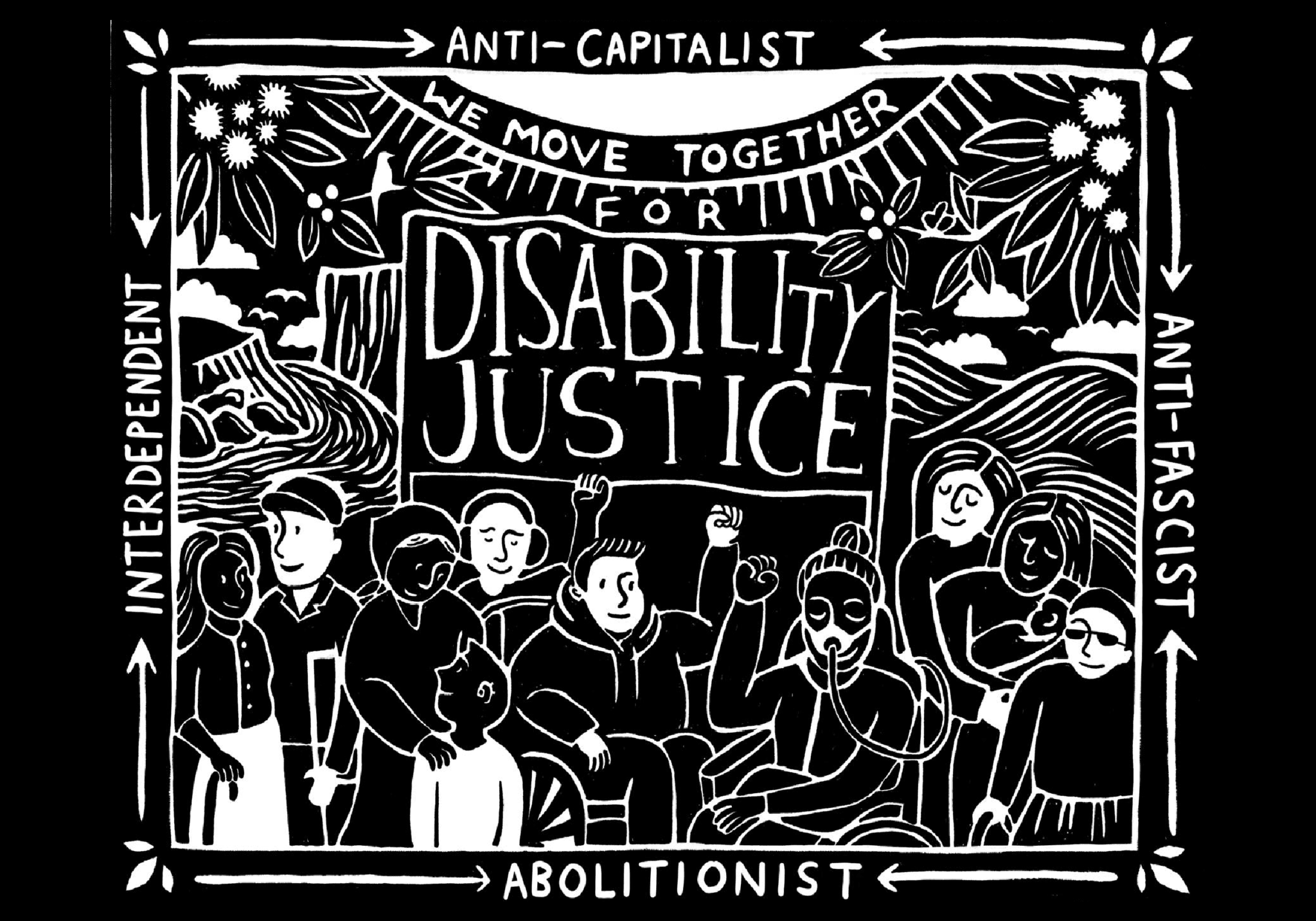 A white drawing against a black background of a group of people with different disabilities. The image states "We move together for disability justice" and the words "Anti-capitalist, Anit-fascist, Abolitionist, Interdependent" border the piece