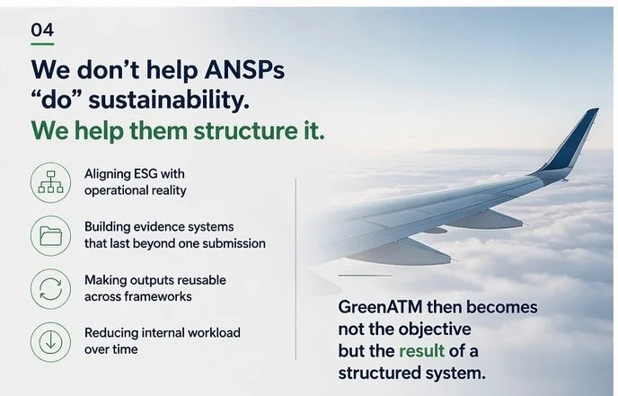 We don&rsquo;t help ANSPs &ldquo;do&rdquo; sustainability.
We help them structure it.

That means:

* aligning ESG with operational reality
* building evidence systems that last beyond one submission
* making outputs reusable across frameworks
* redu