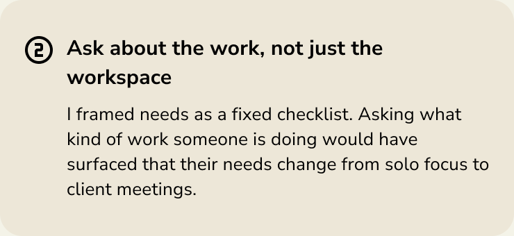 Ask about the work, not just the workspace. Asking what kind of work someone is doing would show how their needs change from solo focus to client meetings.