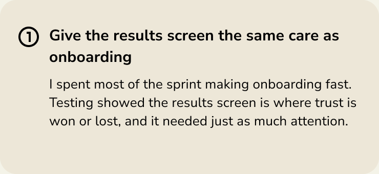 Give the results screen the same care as onboarding. Testing showed the results screen is where trust is won or lost.