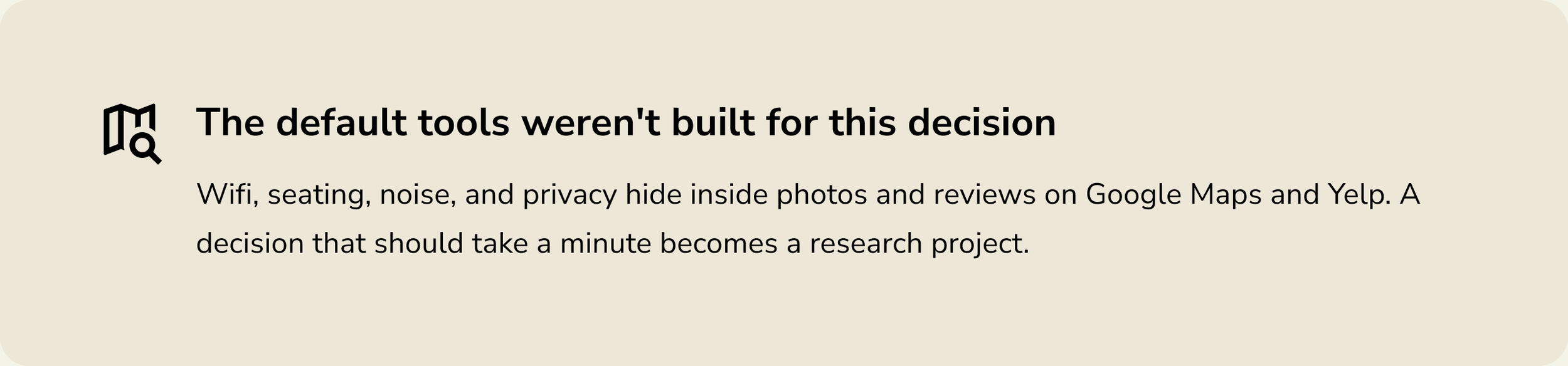 Insight: The default tools weren't built for this decision. Wifi, seating, noise, and privacy hide in Google Maps and Yelp reviews, turning a one-minute decision into research.