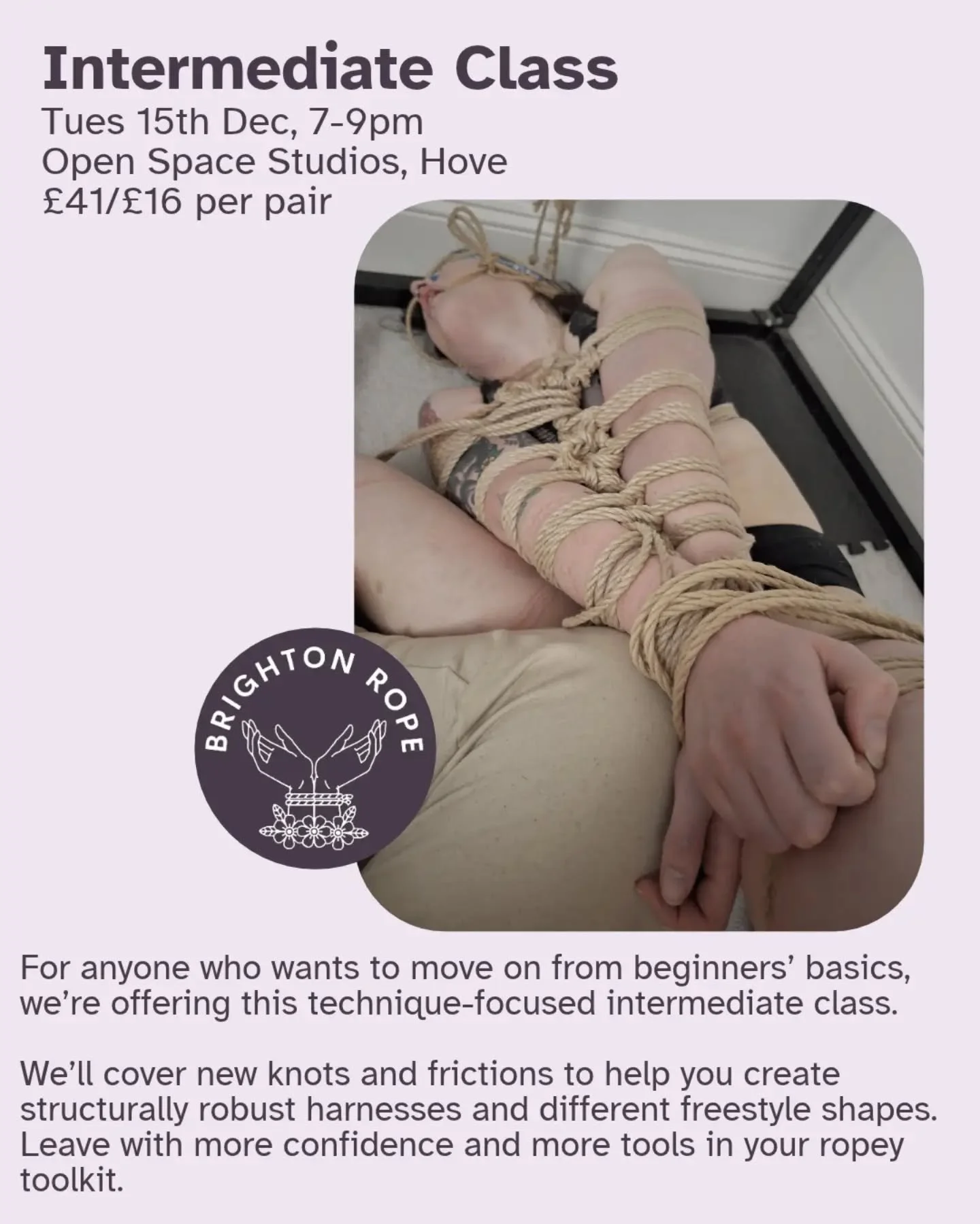 Want to build on your beginner's skills? Check out our upcoming Intermediate class to improve your skills and have more fun in rope!
Tues 15th Dec, 7- 9pm
Open Space Studios, Hove
&pound;41/&pound;16 per tying pair

This class is for anyone who has b