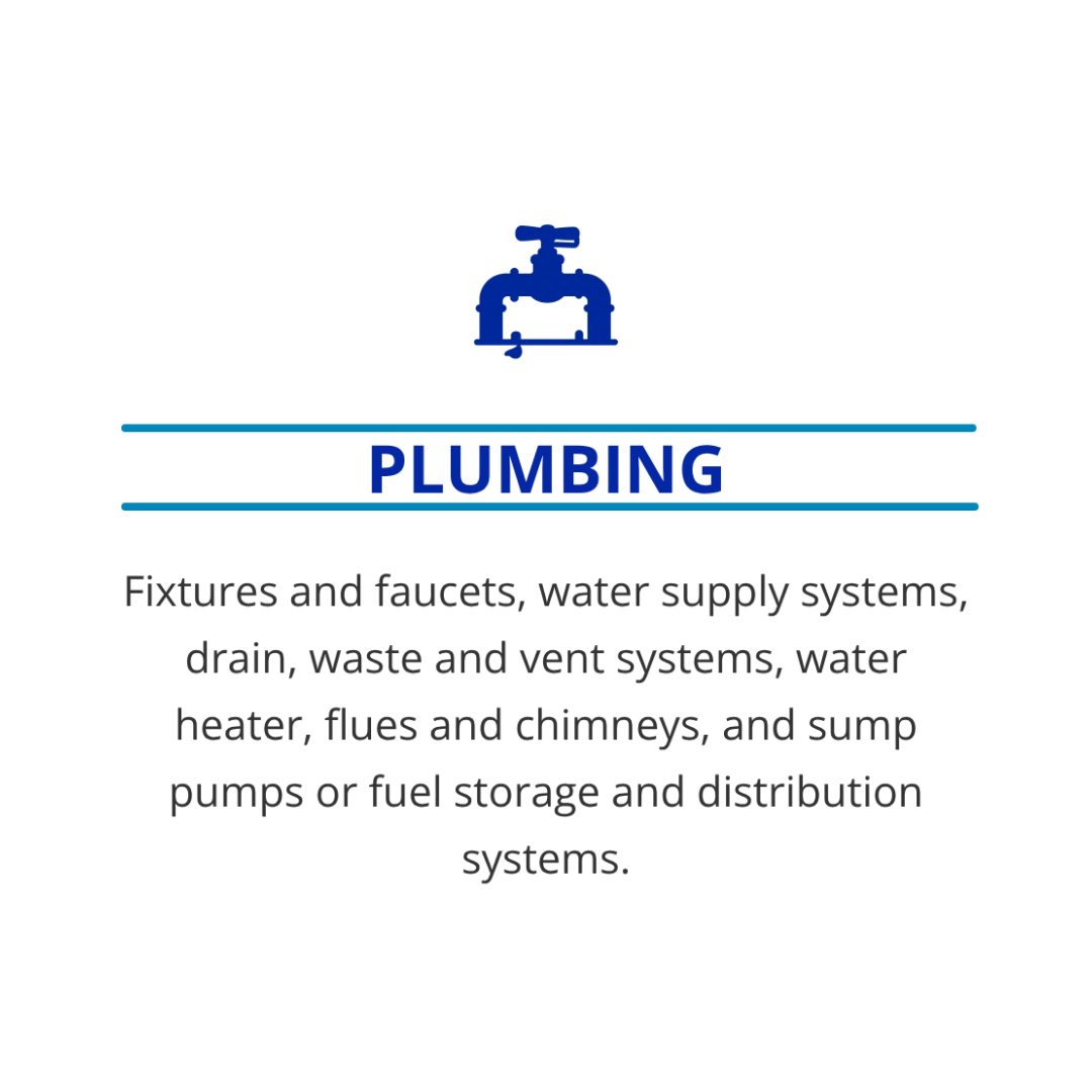 Plumbing: Fixtures and faucets, water supply systems, drain, waste and vent systems, water heater, flues and chimneys, and sump pumps or fuel storage and distribution systems. 