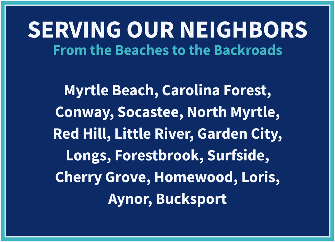 Serving Our Neighbors - From the Beaches to the Backroads: Myrtle Beach, Carolina Forest, Conway, Socastee, North Myrtle, Red Hill, Little River, Garden City, Longs, Forestbrook, Surfside, Cherry Grove, Homewood, Loris, Aynor, Bucksport.