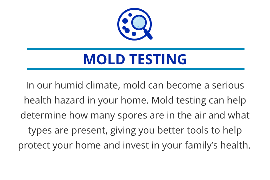 In our humid climate, mold can be a serious health hazard in your home. Mold testing can help determine how many spores are in the air and what types are present, giving you better tools to help protect your home and invest in your family’s health.