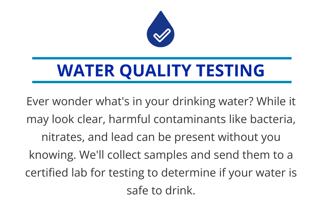 While your drinking water may look clear, harmful contaminants like bacteria, nitrates, and lead can be present without you knowing. We'll collect samples and send them to a certified lab for testing to determine if your water is safe to drink.