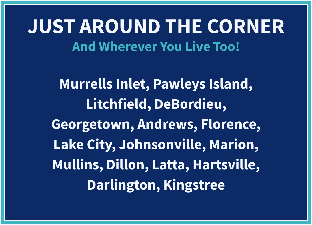 Just Around the Corner - And Wherever You Live Too! Murrells Inlet, Pawleys Island, Litchfield, DeBordieu, Georgetown, Andrews, Florence, Lake City, Johnsonville, Marion, Mullins, Dillon, Latta, Hartsville, Darlington, Kingstree.
