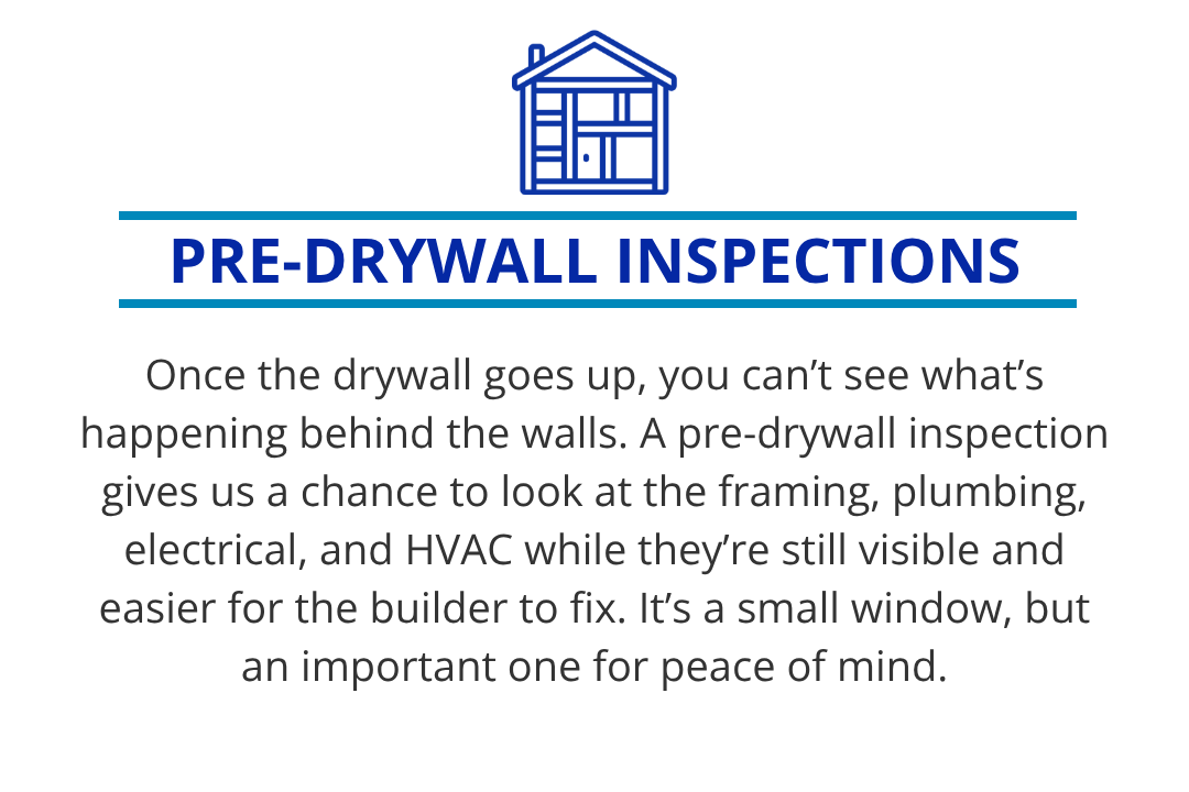 Once the drywall goes up, you can’t see what’s happening behind the walls. A pre-drywall inspection lets us look at framing, plumbing, electrical, and HVAC while they’re visible and easier for the builder to fix. It’s a small, but important window.