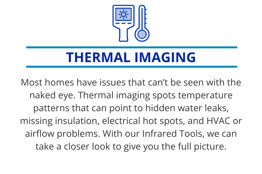 Thermal imaging spots temperature patterns that can point to hidden water leaks, missing insulation, electrical hot spots, and HVAC or airflow problems. With our Infrared Tools, we can take a closer look to give you the full picture.