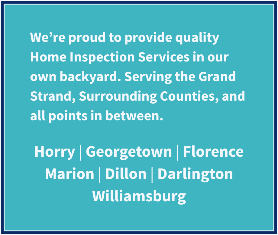 We're proud to provide quality Home Inspection Services in our own backyard. Serving the Grand Strand, Surrounding Counties, and all point in between: Horry, Georgetown, Florence, Marion, Dillon, Darlington, and Williamsburg Counties.