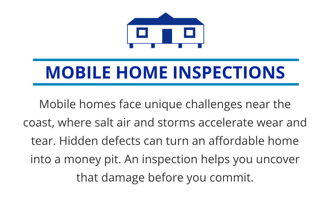 Mobile homes face unique challenges near the coast, where salt air and storms accelerate wear and tear. Hidden defects can turn an affordable home into a money pit. An inspection helps you uncover that damage before you commit.