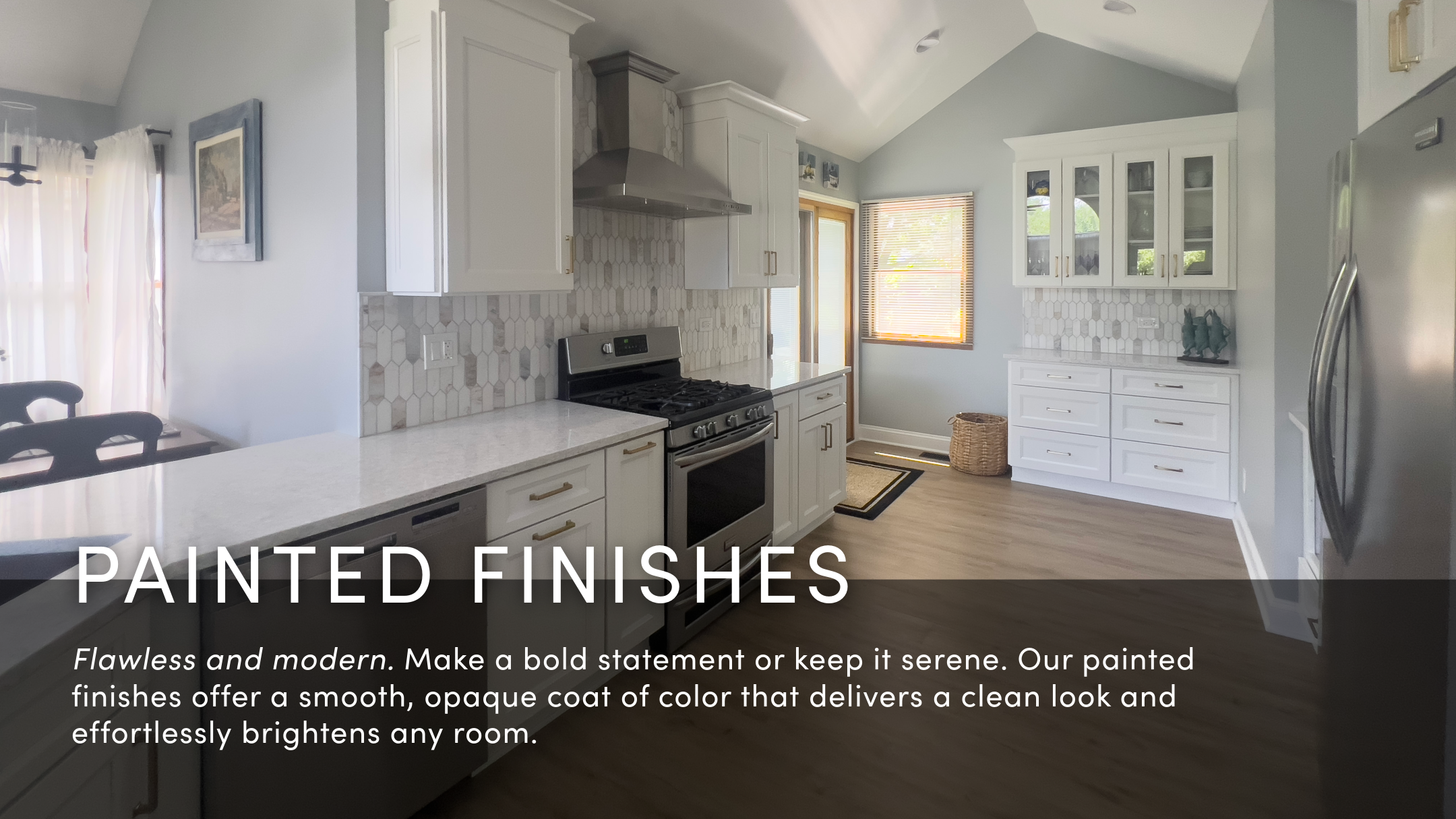 Flawless and modern. Make a bold statement or keep it serene. Our painted finishes offer a smooth, opaque coat of color that delivers a clean look and effortlessly brightens any room.
