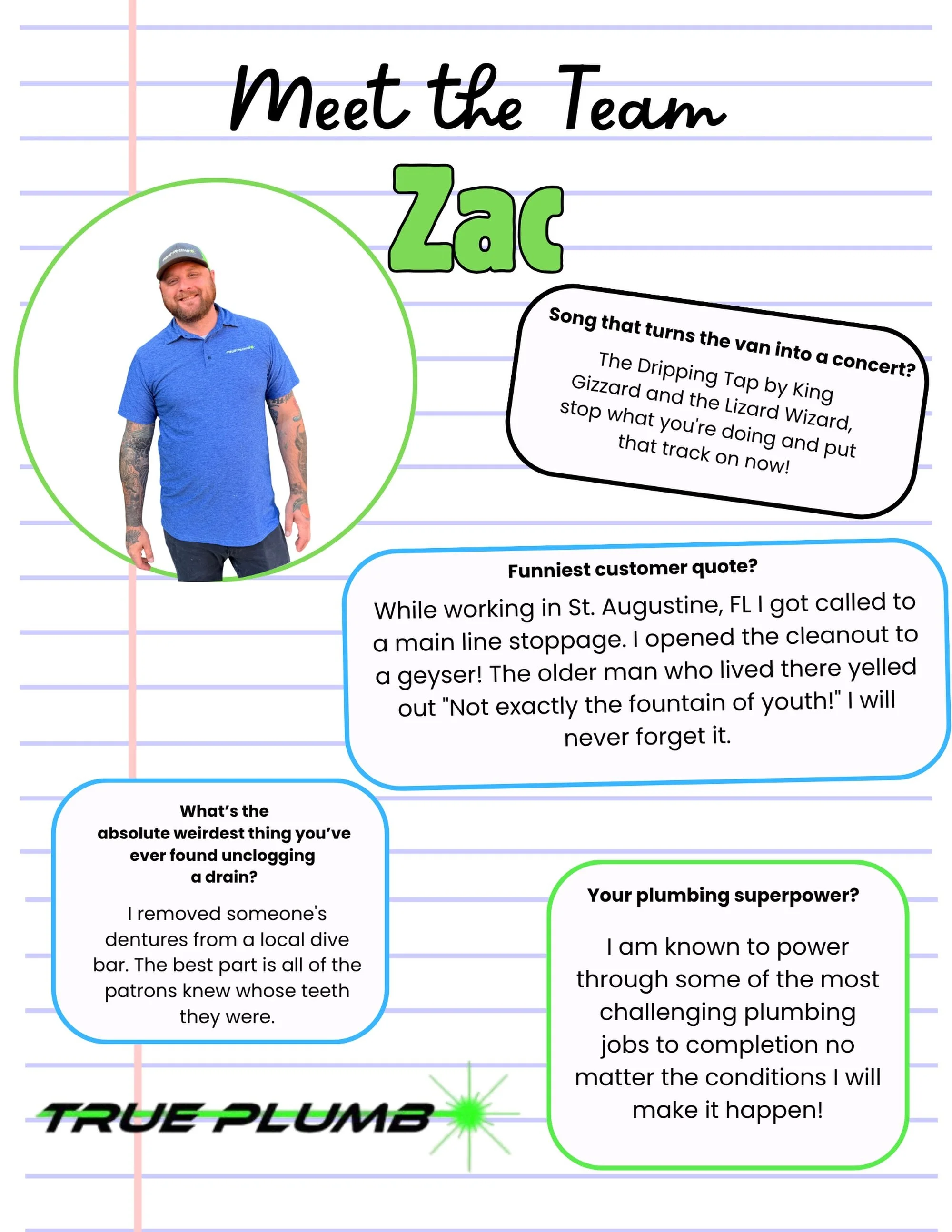 To wrap up our team spotlight series, we are introducing the man who started it all, our owner extraordinaire, Zac! 

Zac built True Plumb on a simple promise; no matter how challenging the plumbing issue or how messy the conditions, we will power th