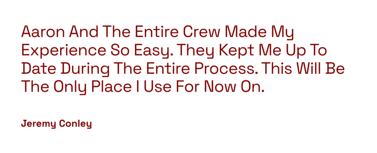 Quote: 'Aaron And The Entire Crew Made My Experience So Easy. They Kept Me Up To Date During The Entire Process. This Will Be The Only Place I Use For Now On.' by Jeremy Conley.