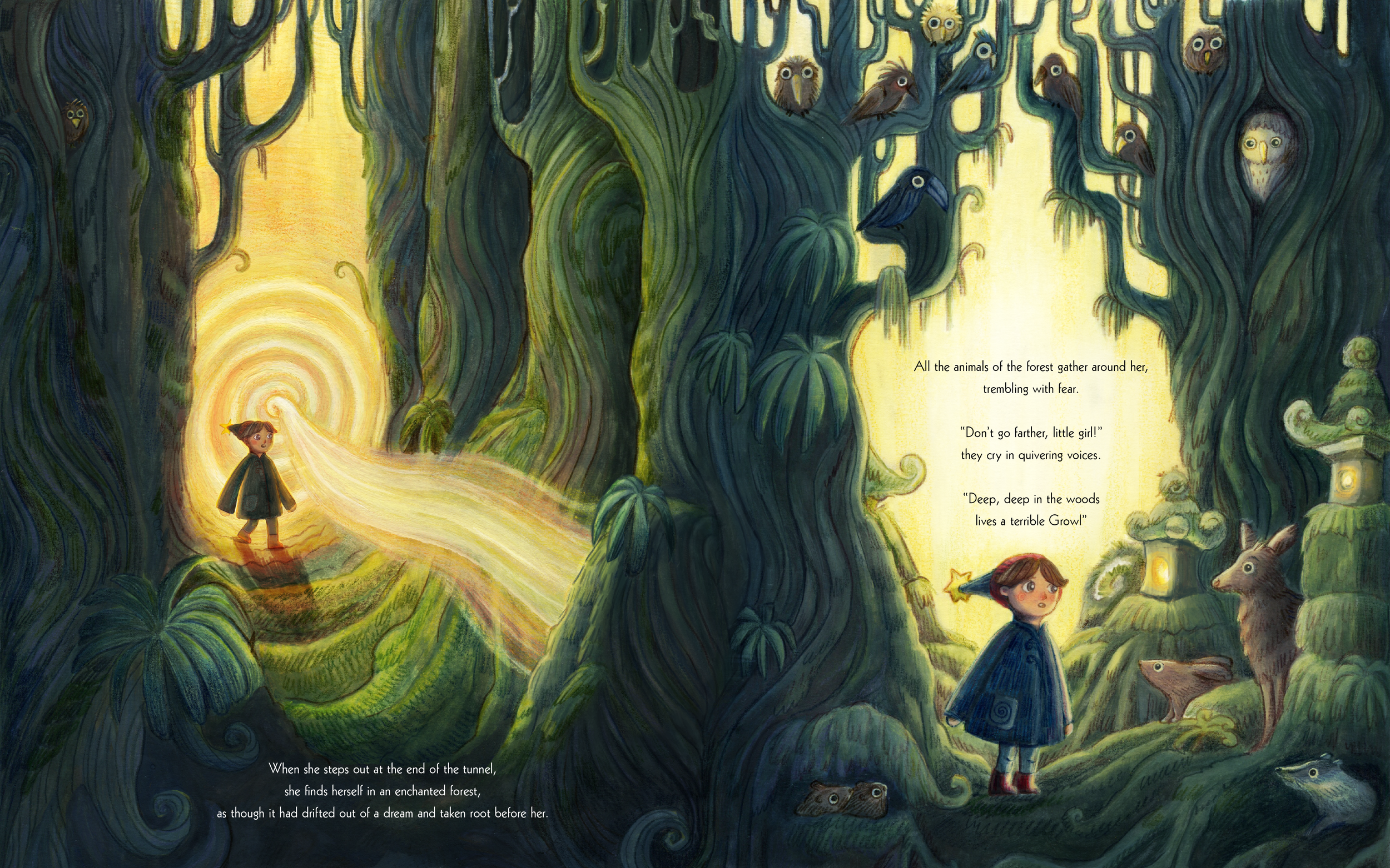 When she steps out at the end of the tunnel, she finds herself in the middle of an enchanted forest, drifted out of a dream and taken root before her.
All the animals of the forest gather around her, trembling with fear. 

‘Don’t go any further, litt