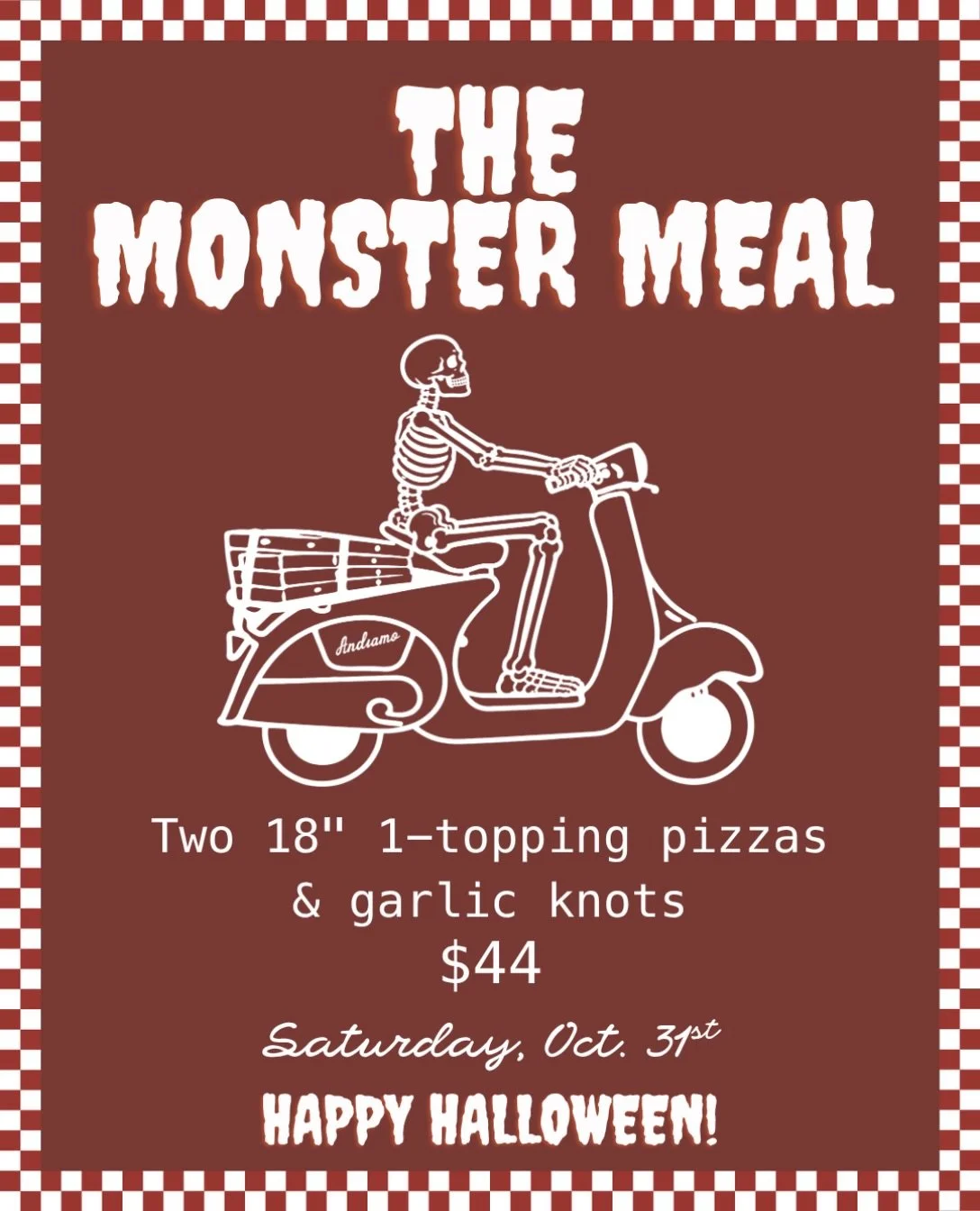 Nothing&rsquo;s scary about this deal 👻🎃

THE MONSTER MEAL
Two 18&rdquo; 1-Topping Pizza &amp; Garlic Knots $44

Saturday, October 31st only

Takeaway or Delivery | Order at andiamorome.com