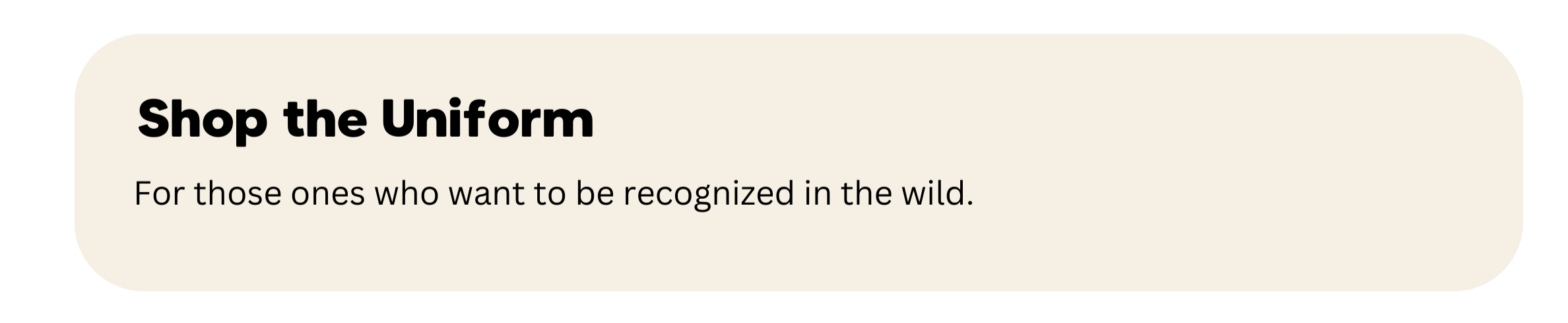 A beige rectangular banner with rounded corners, containing bold black text that says 'Shop the Uniform' and smaller black text below that reads 'For those ones who want to be recognized in the wild.'