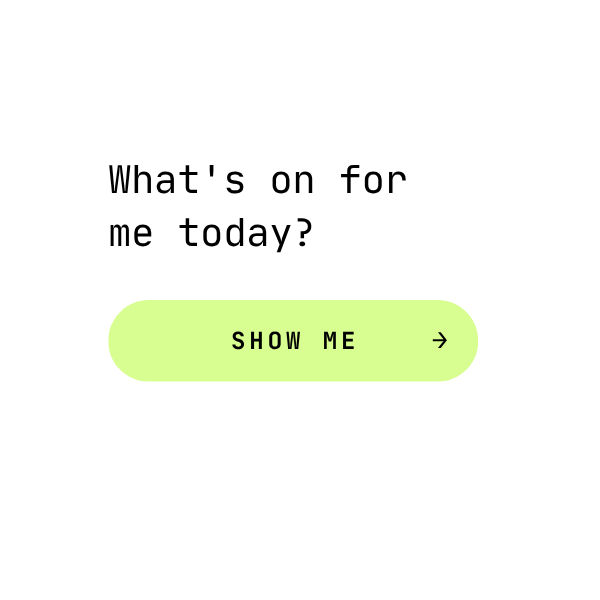 A black background with a white speech bubble containing the text "What's on for me today?" and a bright green button labeled "SHOW ME" with an arrow.